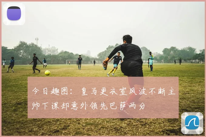 今日趣图：皇马更衣室风波不断主帅下课却意外领先巴萨两分