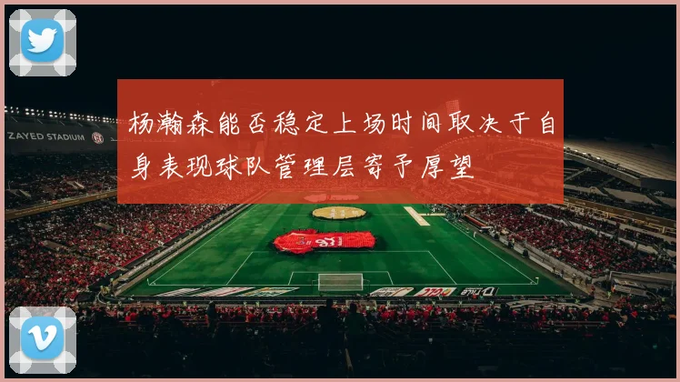 杨瀚森能否稳定上场时间取决于自身表现球队管理层寄予厚望