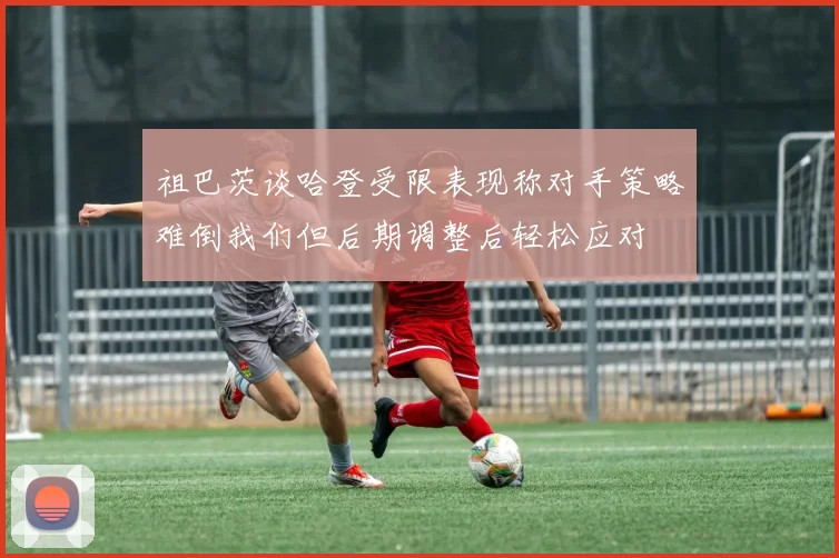 祖巴茨谈哈登受限表现称对手策略难倒我们但后期调整后轻松应对