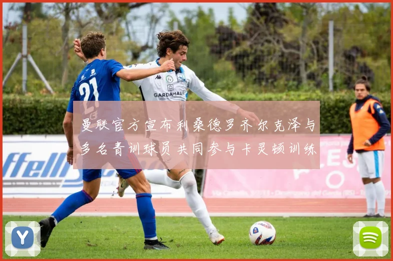 曼联官方宣布利桑德罗齐尔克泽与多名青训球员共同参与卡灵顿训练