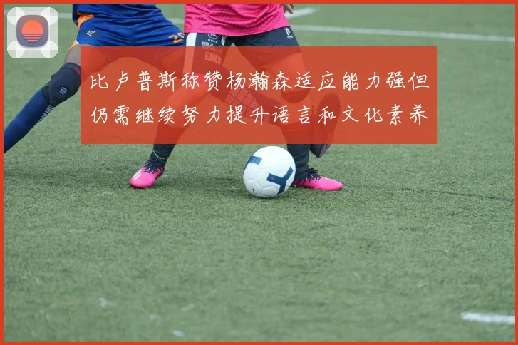 比卢普斯称赞杨瀚森适应能力强但仍需继续努力提升语言和文化素养