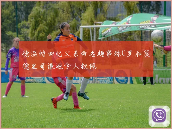 德温特回忆父亲命名趣事称C罗和莫德里奇谦逊令人钦佩