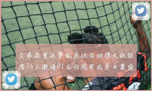 艾弗森重返费城庆祝活动穆大叔缺席76人邀请01东部冠军成员共襄盛举