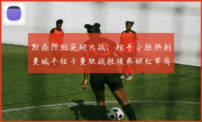 默森预测英超大战：枪手小胜热刺曼城平纽卡曼联战胜埃弗顿红军有望取胜