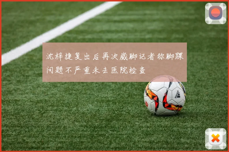 沈梓捷复出后再次崴脚记者称脚踝问题不严重未去医院检查