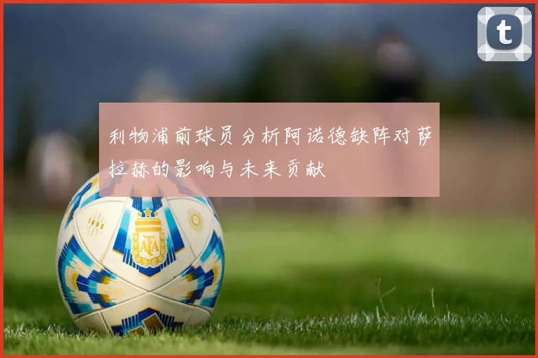 利物浦前球员分析阿诺德缺阵对萨拉赫的影响与未来贡献