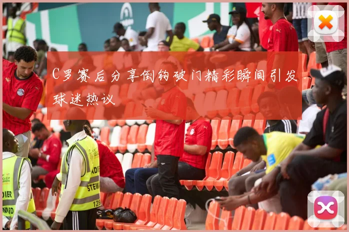 C罗赛后分享倒钩破门精彩瞬间引发球迷热议