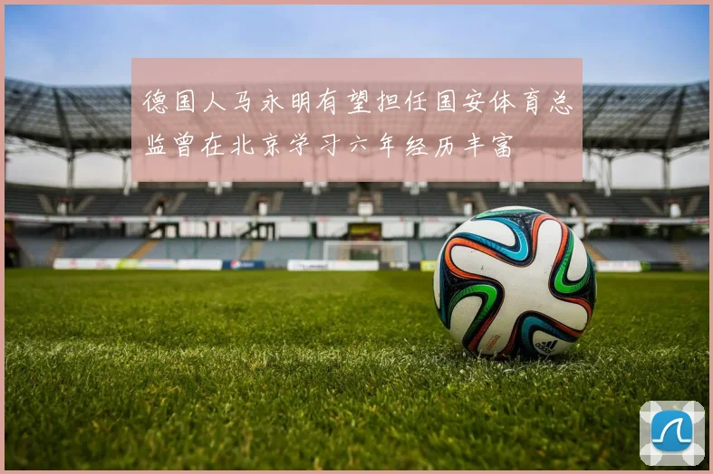 德国人马永明有望担任国安体育总监曾在北京学习六年经历丰富