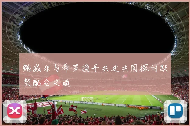 鲍威尔与希罗携手共进共同探讨默契配合之道