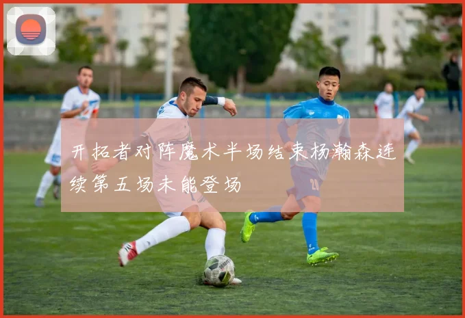 开拓者对阵魔术半场结束杨瀚森连续第五场未能登场