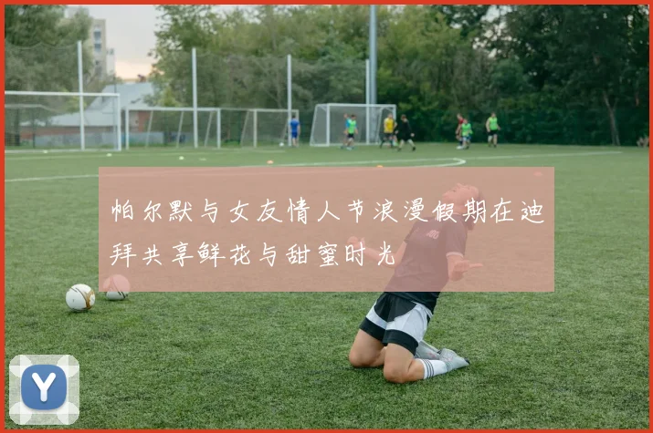 帕尔默与女友情人节浪漫假期在迪拜共享鲜花与甜蜜时光