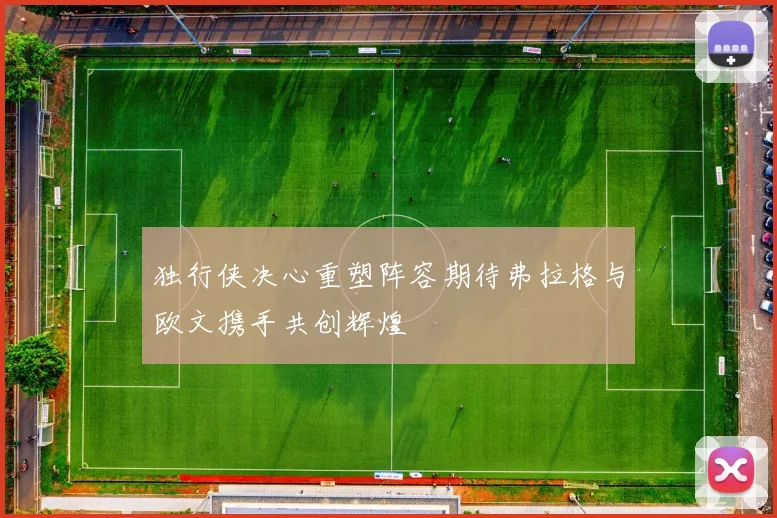 独行侠决心重塑阵容期待弗拉格与欧文携手共创辉煌