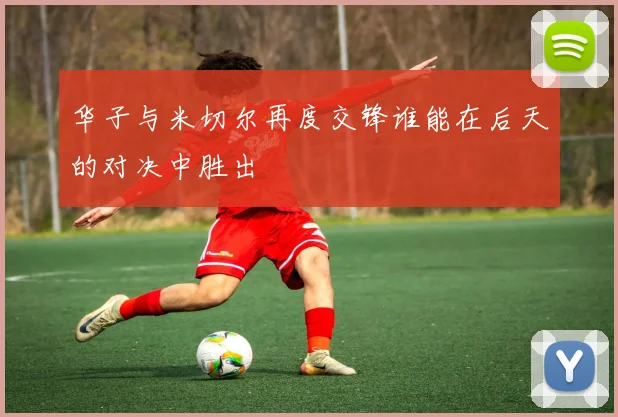 华子与米切尔再度交锋谁能在后天的对决中胜出