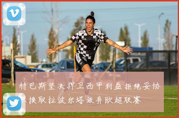 特巴斯坚决捍卫西甲利益拒绝妥协以换取拉波尔塔放弃欧超联赛