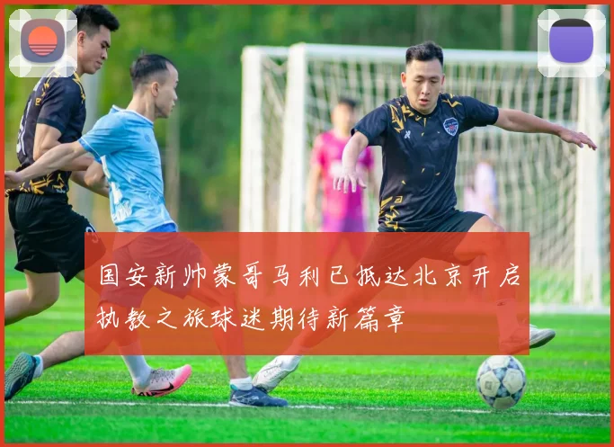 国安新帅蒙哥马利已抵达北京开启执教之旅球迷期待新篇章