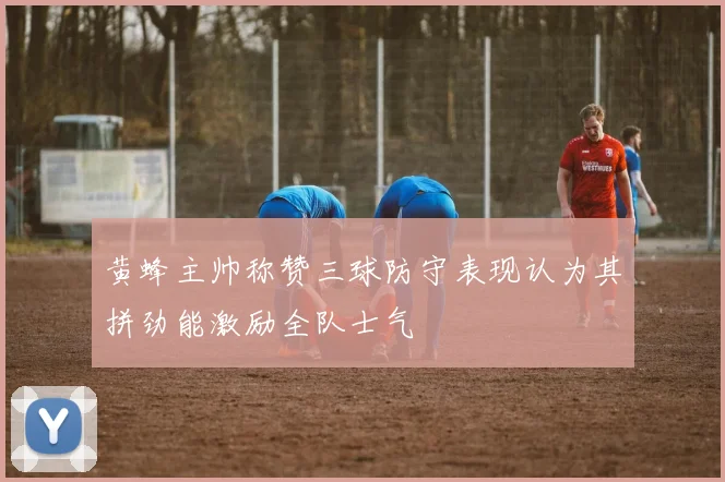 黄蜂主帅称赞三球防守表现认为其拼劲能激励全队士气