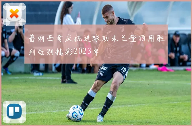 普利西奇庆祝进球助米兰登顶用胜利告别精彩2023年