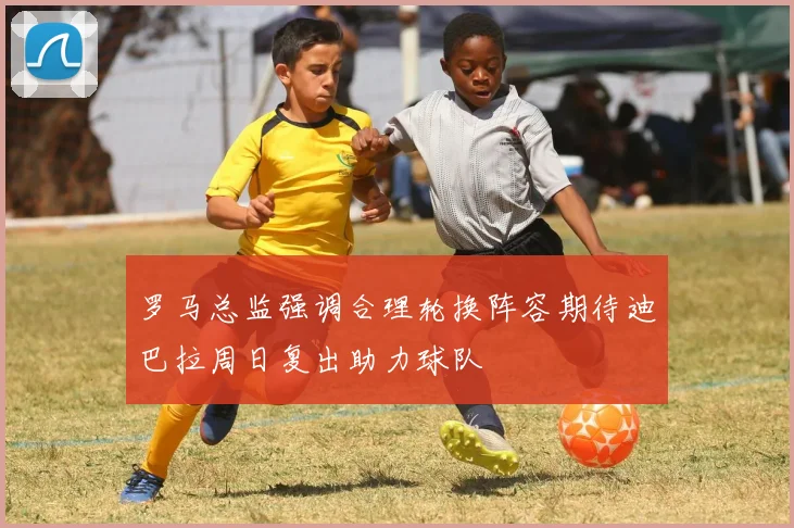 罗马总监强调合理轮换阵容期待迪巴拉周日复出助力球队