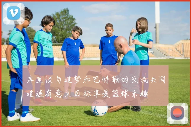 库里谈与追梦和巴特勒的交流共同追逐有意义目标享受篮球乐趣